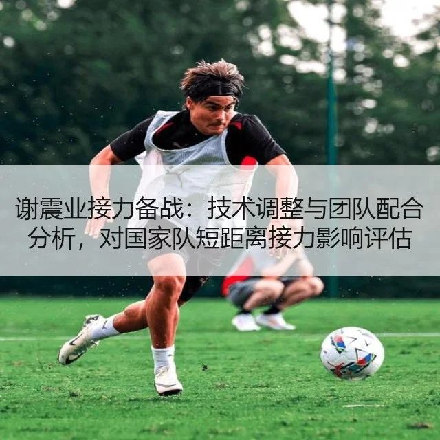 谢震业接力备战：技术调整与团队配合分析，对国家队短距离接力影响评估